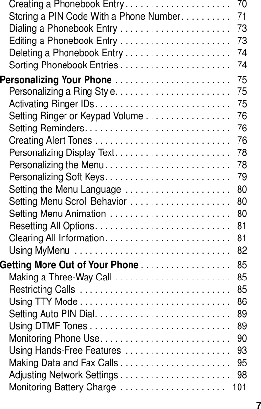 7Creating a Phonebook Entry. . . . . . . . . . . . . . . . . . . . .   70Storing a PIN Code With a Phone Number. . . . . . . . . .   71Dialing a Phonebook Entry . . . . . . . . . . . . . . . . . . . . . .   73Editing a Phonebook Entry . . . . . . . . . . . . . . . . . . . . . .   73Deleting a Phonebook Entry . . . . . . . . . . . . . . . . . . . . .   74Sorting Phonebook Entries . . . . . . . . . . . . . . . . . . . . . .   74Personalizing Your Phone . . . . . . . . . . . . . . . . . . . . . . .   75Personalizing a Ring Style. . . . . . . . . . . . . . . . . . . . . . .   75Activating Ringer IDs. . . . . . . . . . . . . . . . . . . . . . . . . . .   75Setting Ringer or Keypad Volume . . . . . . . . . . . . . . . . .   76Setting Reminders. . . . . . . . . . . . . . . . . . . . . . . . . . . . .   76Creating Alert Tones . . . . . . . . . . . . . . . . . . . . . . . . . . .   76Personalizing Display Text. . . . . . . . . . . . . . . . . . . . . . .   78Personalizing the Menu. . . . . . . . . . . . . . . . . . . . . . . . .   78Personalizing Soft Keys. . . . . . . . . . . . . . . . . . . . . . . . .   79Setting the Menu Language  . . . . . . . . . . . . . . . . . . . . .   80Setting Menu Scroll Behavior . . . . . . . . . . . . . . . . . . . .   80Setting Menu Animation  . . . . . . . . . . . . . . . . . . . . . . . .   80Resetting All Options. . . . . . . . . . . . . . . . . . . . . . . . . . .   81Clearing All Information. . . . . . . . . . . . . . . . . . . . . . . . .   81Using MyMenu  . . . . . . . . . . . . . . . . . . . . . . . . . . . . . . .   82Getting More Out of Your Phone. . . . . . . . . . . . . . . . . .   85Making a Three-Way Call . . . . . . . . . . . . . . . . . . . . . . .   85Restricting Calls  . . . . . . . . . . . . . . . . . . . . . . . . . . . . . .   85Using TTY Mode . . . . . . . . . . . . . . . . . . . . . . . . . . . . . .   86Setting Auto PIN Dial. . . . . . . . . . . . . . . . . . . . . . . . . . .   89Using DTMF Tones . . . . . . . . . . . . . . . . . . . . . . . . . . . .   89Monitoring Phone Use. . . . . . . . . . . . . . . . . . . . . . . . . .   90Using Hands-Free Features  . . . . . . . . . . . . . . . . . . . . .   93Making Data and Fax Calls . . . . . . . . . . . . . . . . . . . . . .   95Adjusting Network Settings . . . . . . . . . . . . . . . . . . . . . .   98Monitoring Battery Charge  . . . . . . . . . . . . . . . . . . . . .   101