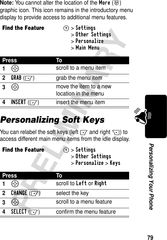 79PRELIMINARYPersonalizing Your PhoneNote: You cannot alter the location of the More (&gt;) graphic icon. This icon remains in the introductory menu display to provide access to additional menu features.Personalizing Soft KeysYou can relabel the soft keys (left - and right +) to access different main menu items from the idle display.Find the FeatureM&gt;Settings &gt;Other Settings &gt;Personalize &gt;Main MenuPress To1S scroll to a menu item2GRAB(-) grab the menu item3S move the item to a new location in the menu4INSERT(-) insert the menu itemFind the FeatureM&gt;Settings &gt;Other Settings &gt;Personalize &gt;KeysPress To1S scroll to Left or Right2CHANGE(-) select the key3S scroll to a menu feature4SELECT(-) confirm the menu feature