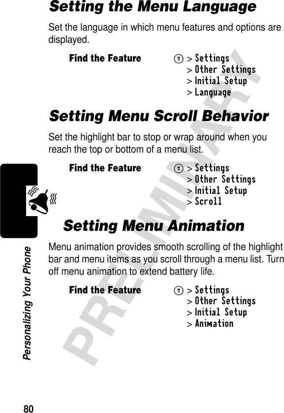 80PRELIMINARYPersonalizing Your PhoneSetting the Menu LanguageSet the language in which menu features and options are displayed.Setting Menu Scroll BehaviorSet the highlight bar to stop or wrap around when you reach the top or bottom of a menu list.Setting Menu AnimationMenu animation provides smooth scrolling of the highlight bar and menu items as you scroll through a menu list. Turn off menu animation to extend battery life.Find the FeatureM&gt;Settings &gt;Other Settings &gt;Initial Setup &gt;LanguageFind the FeatureM&gt;Settings &gt;Other Settings &gt;Initial Setup &gt;ScrollFind the FeatureM&gt;Settings &gt;Other Settings &gt;Initial Setup &gt;Animation