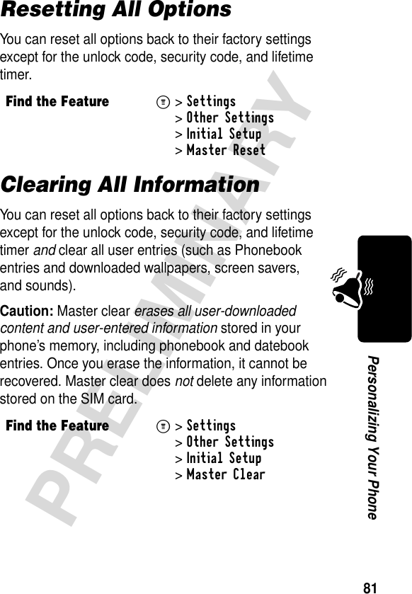 81PRELIMINARYPersonalizing Your PhoneResetting All OptionsYou can reset all options back to their factory settings except for the unlock code, security code, and lifetime timer.Clearing All InformationYou can reset all options back to their factory settings except for the unlock code, security code, and lifetime timer and clear all user entries (such as Phonebook entries and downloaded wallpapers, screen savers, and sounds).Caution: Master clear erases all user-downloaded content and user-entered information stored in your phone’s memory, including phonebook and datebook entries. Once you erase the information, it cannot be recovered. Master clear does not delete any information stored on the SIM card.Find the FeatureM&gt;Settings &gt;Other Settings &gt;Initial Setup &gt;Master ResetFind the FeatureM&gt;Settings &gt;Other Settings &gt;Initial Setup &gt;Master Clear