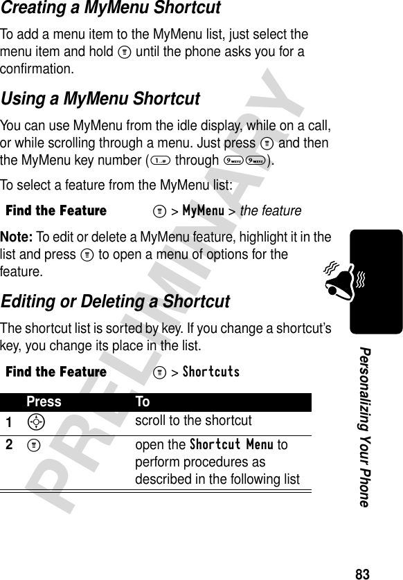 83PRELIMINARYPersonalizing Your PhoneCreating a MyMenu ShortcutTo add a menu item to the MyMenu list, just select the menu item and hold M until the phone asks you for a confirmation.Using a MyMenu ShortcutYou can use MyMenu from the idle display, while on a call, or while scrolling through a menu. Just press M and then the MyMenu key number (1 through 99).To select a feature from the MyMenu list:Note: To edit or delete a MyMenu feature, highlight it in the list and press M to open a menu of options for the feature.Editing or Deleting a ShortcutThe shortcut list is sorted by key. If you change a shortcut’s key, you change its place in the list.Find the FeatureM&gt;MyMenu &gt; the featureFind the FeatureM&gt;ShortcutsPress To1S scroll to the shortcut2M open the Shortcut Menu to perform procedures as described in the following list