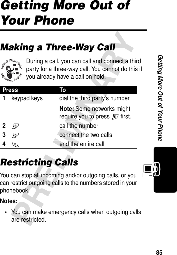 85PRELIMINARYGetting More Out of Your PhoneGetting More Out of Your PhoneMaking a Three-Way CallDuring a call, you can call and connect a third party for a three-way call. You cannot do this if you already have a call on hold.Restricting CallsYou can stop all incoming and/or outgoing calls, or you can restrict outgoing calls to the numbers stored in your phonebook.Notes: •You can make emergency calls when outgoing calls are restricted.Press To1keypad keys dial the third party’s numberNote: Some networks might require you to press N first.2N call the number3N  connect the two calls4O  end the entire call