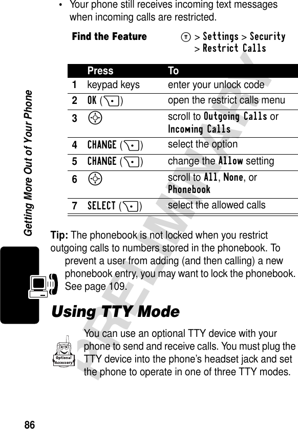 86PRELIMINARYGetting More Out of Your Phone•Your phone still receives incoming text messages when incoming calls are restricted.Tip: The phonebook is not locked when you restrict outgoing calls to numbers stored in the phonebook. To prevent a user from adding (and then calling) a new phonebook entry, you may want to lock the phonebook. See page 109.Using TTY ModeYou can use an optional TTY device with your phone to send and receive calls. You must plug the TTY device into the phone’s headset jack and set the phone to operate in one of three TTY modes.Find the FeatureM&gt;Settings &gt;Security &gt;Restrict CallsPress To1keypad keys enter your unlock code2OK(+)open the restrict calls menu3S scroll to Outgoing Calls or Incoming Calls4CHANGE(+)select the option5CHANGE (+)change the Allow setting6S scroll to All, None, or Phonebook7SELECT(+)select the allowed calls