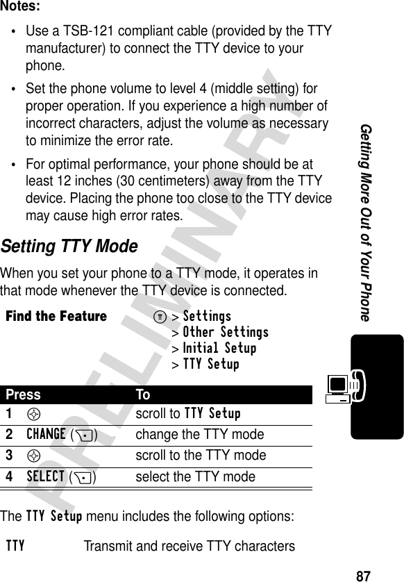 87PRELIMINARYGetting More Out of Your PhoneNotes: •Use a TSB-121 compliant cable (provided by the TTY manufacturer) to connect the TTY device to your phone.•Set the phone volume to level 4 (middle setting) for proper operation. If you experience a high number of incorrect characters, adjust the volume as necessary to minimize the error rate.•For optimal performance, your phone should be at least 12 inches (30 centimeters) away from the TTY device. Placing the phone too close to the TTY device may cause high error rates.Setting TTY ModeWhen you set your phone to a TTY mode, it operates in that mode whenever the TTY device is connected.The TTY Setup menu includes the following options:Find the FeatureM&gt;Settings &gt;Other Settings &gt;Initial Setup &gt;TTY SetupPress To1S scroll to TTY Setup2CHANGE(+) change the TTY mode3S  scroll to the TTY mode4SELECT(+) select the TTY modeTTY  Transmit and receive TTY characters