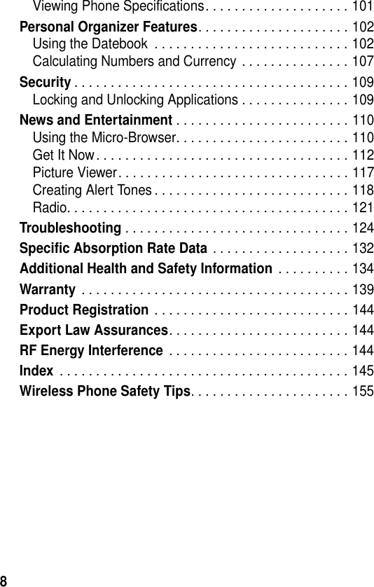 8Viewing Phone Specifications. . . . . . . . . . . . . . . . . . . . 101Personal Organizer Features. . . . . . . . . . . . . . . . . . . . . 102Using the Datebook  . . . . . . . . . . . . . . . . . . . . . . . . . . . 102Calculating Numbers and Currency . . . . . . . . . . . . . . . 107Security. . . . . . . . . . . . . . . . . . . . . . . . . . . . . . . . . . . . . . 109Locking and Unlocking Applications . . . . . . . . . . . . . . . 109News and Entertainment . . . . . . . . . . . . . . . . . . . . . . . . 110Using the Micro-Browser. . . . . . . . . . . . . . . . . . . . . . . . 110Get It Now. . . . . . . . . . . . . . . . . . . . . . . . . . . . . . . . . . . 112Picture Viewer. . . . . . . . . . . . . . . . . . . . . . . . . . . . . . . . 117Creating Alert Tones . . . . . . . . . . . . . . . . . . . . . . . . . . . 118Radio. . . . . . . . . . . . . . . . . . . . . . . . . . . . . . . . . . . . . . . 121Troubleshooting . . . . . . . . . . . . . . . . . . . . . . . . . . . . . . . 124Specific Absorption Rate Data . . . . . . . . . . . . . . . . . . . 132Additional Health and Safety Information . . . . . . . . . . 134Warranty . . . . . . . . . . . . . . . . . . . . . . . . . . . . . . . . . . . . . 139Product Registration . . . . . . . . . . . . . . . . . . . . . . . . . . . 144Export Law Assurances. . . . . . . . . . . . . . . . . . . . . . . . . 144RF Energy Interference . . . . . . . . . . . . . . . . . . . . . . . . . 144Index . . . . . . . . . . . . . . . . . . . . . . . . . . . . . . . . . . . . . . . . 145Wireless Phone Safety Tips. . . . . . . . . . . . . . . . . . . . . . 155