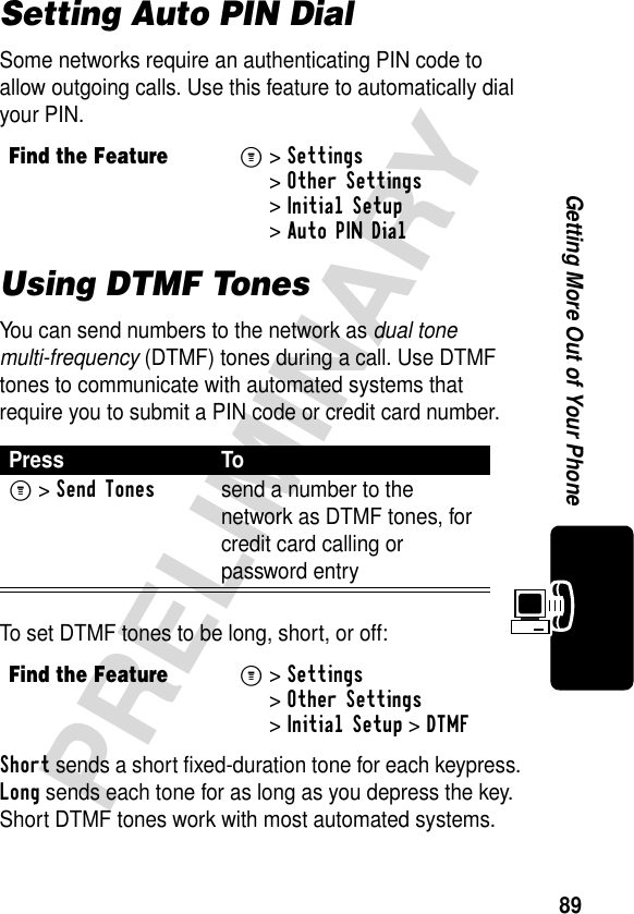 89PRELIMINARYGetting More Out of Your PhoneSetting Auto PIN DialSome networks require an authenticating PIN code to allow outgoing calls. Use this feature to automatically dial your PIN.Using DTMF TonesYou can send numbers to the network as dual tone multi-frequency (DTMF) tones during a call. Use DTMF tones to communicate with automated systems that require you to submit a PIN code or credit card number.To set DTMF tones to be long, short, or off:Short sends a short fixed-duration tone for each keypress. Long sends each tone for as long as you depress the key. Short DTMF tones work with most automated systems. Find the FeatureM&gt;Settings &gt;Other Settings &gt;Initial Setup &gt;Auto PIN DialPress ToM &gt;Send Tonessend a number to the network as DTMF tones, for credit card calling or password entryFind the FeatureM&gt;Settings &gt;Other Settings &gt;Initial Setup &gt;DTMF