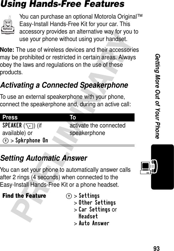 93PRELIMINARYGetting More Out of Your PhoneUsing Hands-Free FeaturesYou can purchase an optional Motorola Original™ Easy-Install Hands-Free Kit for your car. This accessory provides an alternative way for you to use your phone without using your handset.Note: The use of wireless devices and their accessories may be prohibited or restricted in certain areas. Always obey the laws and regulations on the use of these products.Activating a Connected SpeakerphoneTo use an external speakerphone with your phone, connect the speakerphone and, during an active call:Setting Automatic AnswerYou can set your phone to automatically answer calls after 2 rings (4 seconds) when connected to the Easy-Install Hands-Free Kit or a phone headset.Press ToSPEAKER(+) (if available) or M&gt;Spkrphone Onactivate the connected speakerphoneFind the FeatureM&gt; Settings &gt;Other Settings &gt;Car Settings orHeadset &gt;Auto Answer