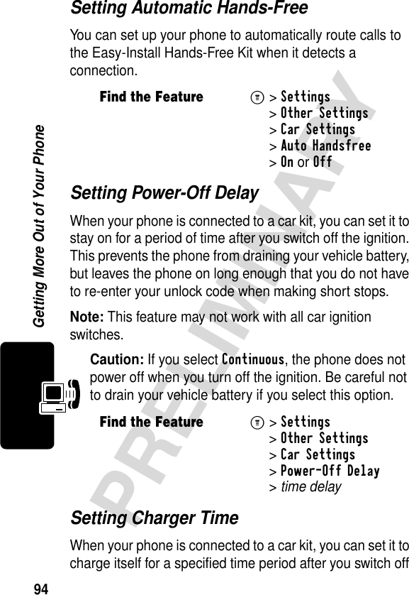 94PRELIMINARYGetting More Out of Your PhoneSetting Automatic Hands-FreeYou can set up your phone to automatically route calls to the Easy-Install Hands-Free Kit when it detects a connection.Setting Power-Off DelayWhen your phone is connected to a car kit, you can set it to stay on for a period of time after you switch off the ignition. This prevents the phone from draining your vehicle battery, but leaves the phone on long enough that you do not have to re-enter your unlock code when making short stops.Note: This feature may not work with all car ignition switches.Caution: If you select Continuous, the phone does not power off when you turn off the ignition. Be careful not to drain your vehicle battery if you select this option.Setting Charger TimeWhen your phone is connected to a car kit, you can set it to charge itself for a specified time period after you switch off Find the FeatureM&gt; Settings &gt;Other Settings &gt;Car Settings &gt;Auto Handsfree &gt;OnorOffFind the FeatureM&gt;Settings &gt;Other Settings &gt;Car Settings &gt;Power-Off Delay &gt;time delay