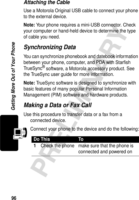 96PRELIMINARYGetting More Out of Your PhoneAttaching the CableUse a Motorola Original USB cable to connect your phone to the external device.Note: Your phone requires a mini-USB connector. Check your computer or hand-held device to determine the type of cable you need.Synchronizing DataYou can synchronize phonebook and datebook information between your phone, computer, and PDA with Starfish TrueSync® software, a Motorola accessory product. See the TrueSync user guide for more information.Note: TrueSync software is designed to synchronize with basic features of many popular Personal Information Management (PIM) software and hardware products.Making a Data or Fax CallUse this procedure to transfer data or a fax from a connected device.Connect your phone to the device and do the following:Do This To1Check the phone make sure that the phone is connected and powered on