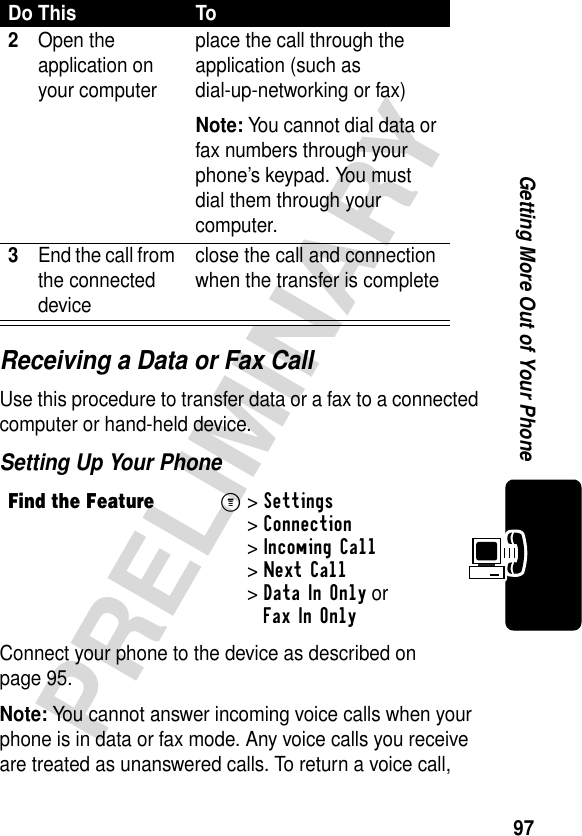 97PRELIMINARYGetting More Out of Your PhoneReceiving a Data or Fax CallUse this procedure to transfer data or a fax to a connected computer or hand-held device.Setting Up Your PhoneConnect your phone to the device as described on page 95.Note: You cannot answer incoming voice calls when your phone is in data or fax mode. Any voice calls you receive are treated as unanswered calls. To return a voice call, 2Open the application on your computerplace the call through the application (such as dial-up-networking or fax)Note: You cannot dial data or fax numbers through your phone’s keypad. You must dial them through your computer.3End the call from the connected deviceclose the call and connection when the transfer is completeFind the FeatureM&gt;Settings &gt;Connection &gt;Incoming Call &gt;Next Call &gt;Data In Only or Fax In OnlyDo This To