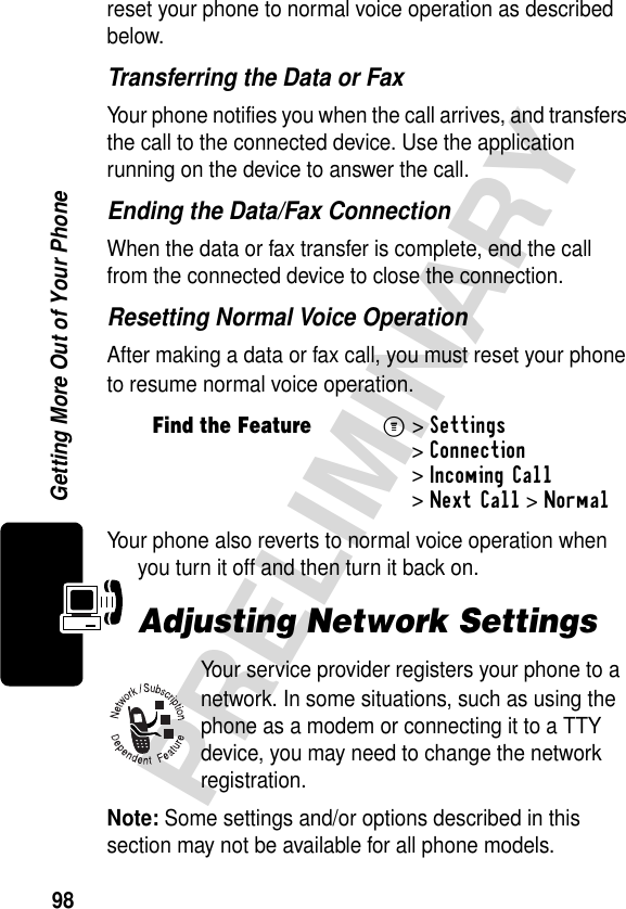 98PRELIMINARYGetting More Out of Your Phonereset your phone to normal voice operation as described below.Transferring the Data or FaxYour phone notifies you when the call arrives, and transfers the call to the connected device. Use the application running on the device to answer the call.Ending the Data/Fax ConnectionWhen the data or fax transfer is complete, end the call from the connected device to close the connection.Resetting Normal Voice OperationAfter making a data or fax call, you must reset your phone to resume normal voice operation.Your phone also reverts to normal voice operation when you turn it off and then turn it back on.Adjusting Network SettingsYour service provider registers your phone to a network. In some situations, such as using the phone as a modem or connecting it to a TTY device, you may need to change the network registration.Note: Some settings and/or options described in this section may not be available for all phone models.Find the FeatureM&gt;Settings &gt;Connection &gt;Incoming Call &gt;Next Call &gt;Normal