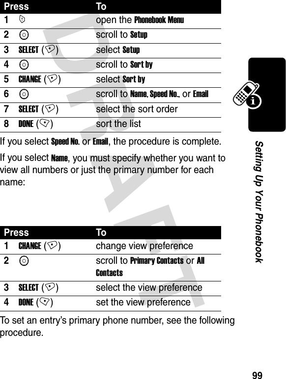 DRAFT 99Setting Up Your Phonebook If you select Speed No. or Email, the procedure is complete.If you select Name, you must specify whether you want to view all numbers or just the primary number for each name: To set an entry’s primary phone number, see the following procedure.Press To1Mopen the Phonebook Menu2Sscroll to Setup3SELECT (+)select Setup4Sscroll to Sort by5CHANGE (+)select Sort by6Sscroll to Name, Speed No., or Email7SELECT (+) select the sort order8DONE (-) sort the listPress To1CHANGE (+) change view preference2Sscroll to Primary Contacts or All Contacts3SELECT (+) select the view preference4DONE (-) set the view preference