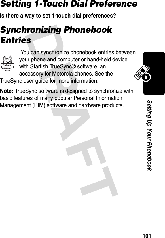 DRAFT 101Setting Up Your PhonebookSetting 1-Touch Dial PreferenceIs there a way to set 1-touch dial preferences?Synchronizing Phonebook Entries You can synchronize phonebook entries between your phone and computer or hand-held device with Starfish TrueSync® software, an accessory for Motorola phones. See the TrueSync user guide for more information.Note: TrueSync software is designed to synchronize with basic features of many popular Personal Information Management (PIM) software and hardware products.