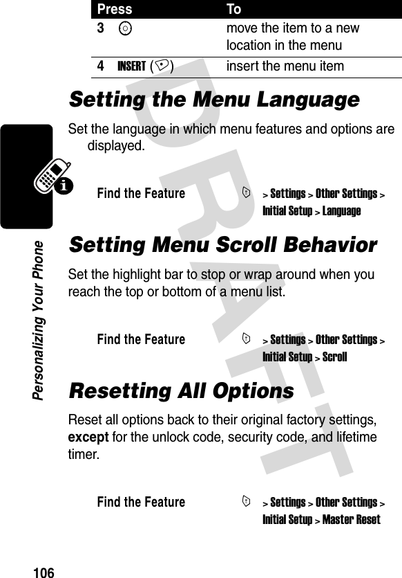 DRAFT 106Personalizing Your PhoneSetting the Menu LanguageSet the language in which menu features and options are displayed.Setting Menu Scroll BehaviorSet the highlight bar to stop or wrap around when you reach the top or bottom of a menu list.Resetting All OptionsReset all options back to their original factory settings, except for the unlock code, security code, and lifetime timer.3Smove the item to a new location in the menu4INSERT (+) insert the menu itemFind the FeatureM&gt; Settings &gt; Other Settings &gt; Initial Setup &gt; LanguageFind the FeatureM&gt; Settings &gt; Other Settings &gt; Initial Setup &gt; ScrollFind the FeatureM&gt; Settings &gt; Other Settings &gt; Initial Setup &gt; Master ResetPress To