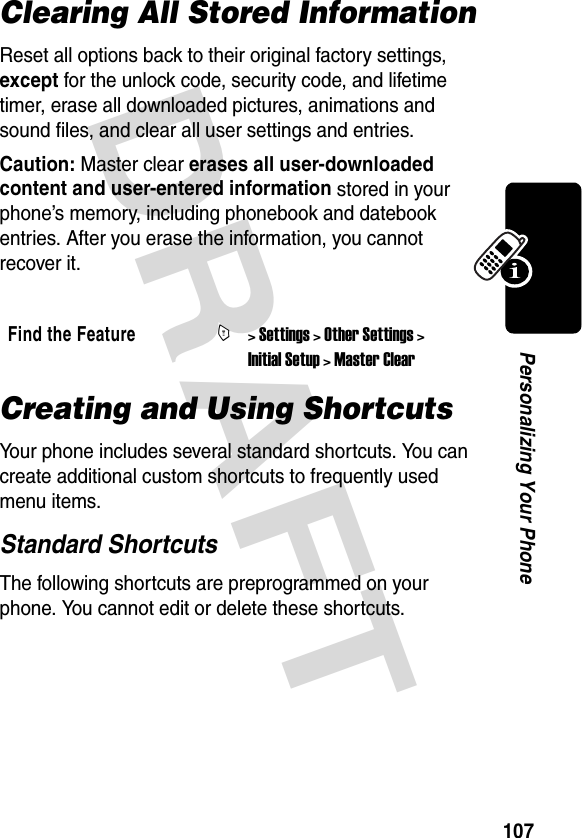 DRAFT 107Personalizing Your PhoneClearing All Stored InformationReset all options back to their original factory settings, except for the unlock code, security code, and lifetime timer, erase all downloaded pictures, animations and sound files, and clear all user settings and entries.Caution: Master clear erases all user-downloaded content and user-entered information stored in your phone’s memory, including phonebook and datebook entries. After you erase the information, you cannot recover it.Creating and Using ShortcutsYour phone includes several standard shortcuts. You can create additional custom shortcuts to frequently used menu items.Standard ShortcutsThe following shortcuts are preprogrammed on your phone. You cannot edit or delete these shortcuts.Find the FeatureM&gt; Settings &gt; Other Settings &gt; Initial Setup &gt; Master Clear