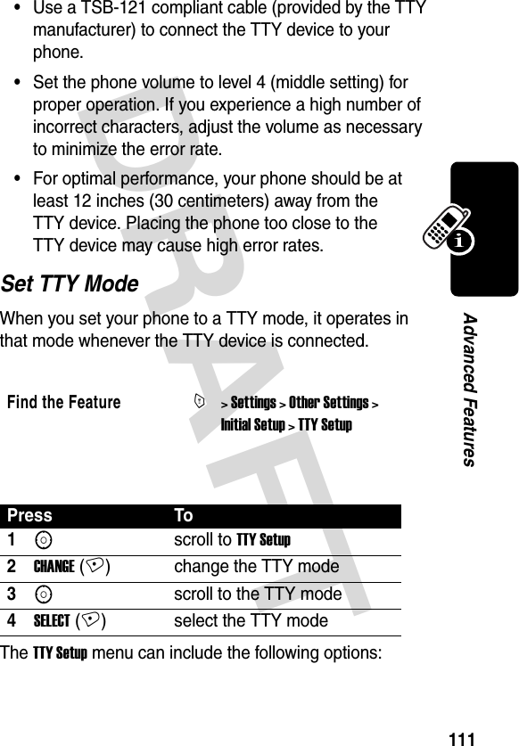 DRAFT 111Advanced Features•Use a TSB-121 compliant cable (provided by the TTY manufacturer) to connect the TTY device to your phone.•Set the phone volume to level 4 (middle setting) for proper operation. If you experience a high number of incorrect characters, adjust the volume as necessary to minimize the error rate.•For optimal performance, your phone should be at least 12 inches (30 centimeters) away from the TTY device. Placing the phone too close to the TTY device may cause high error rates.Set TTY ModeWhen you set your phone to a TTY mode, it operates in that mode whenever the TTY device is connected. The TTY Setup menu can include the following options:Find the FeatureM&gt; Settings &gt; Other Settings &gt; Initial Setup &gt; TTY SetupPress To1Sscroll to TTY Setup2CHANGE (+) change the TTY mode3Sscroll to the TTY mode4SELECT (+) select the TTY mode