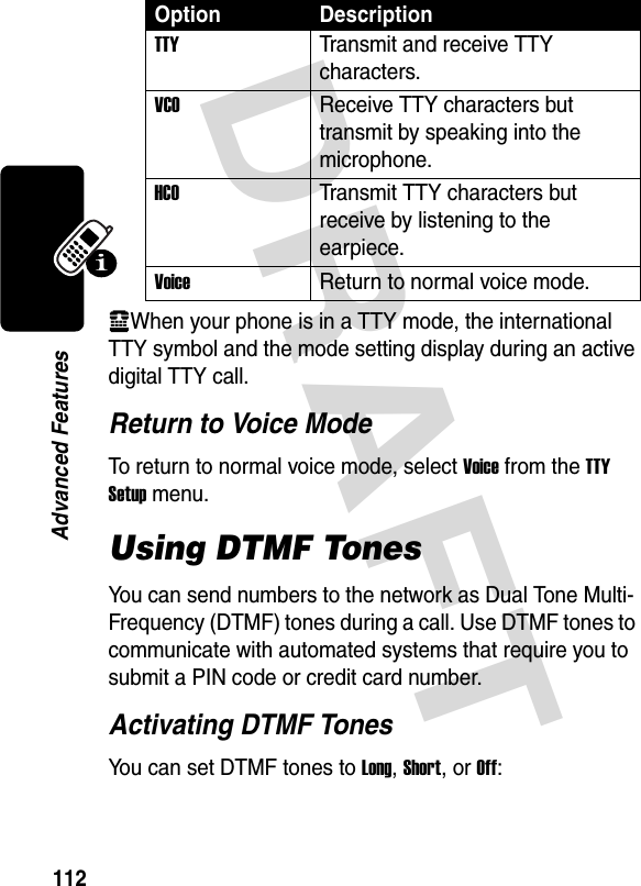 DRAFT 112Advanced FeaturesvWhen your phone is in a TTY mode, the international TTY symbol and the mode setting display during an active digital TTY call.Return to Voice ModeTo return to normal voice mode, select Voice from the TTY Setup menu.Using DTMF TonesYou can send numbers to the network as Dual Tone Multi-Frequency (DTMF) tones during a call. Use DTMF tones to communicate with automated systems that require you to submit a PIN code or credit card number.Activating DTMF TonesYou can set DTMF tones to Long, Short, or Off:Option DescriptionTTYTransmit and receive TTY characters.VCOReceive TTY characters but transmit by speaking into the microphone.HCOTransmit TTY characters but receive by listening to the earpiece.VoiceReturn to normal voice mode.