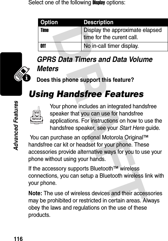 DRAFT 116Advanced FeaturesSelect one of the following Display options:GPRS Data Timers and Data Volume MetersDoes this phone support this feature?Using Handsfree FeaturesYour phone includes an integrated handsfree speaker that you can use for handsfree applications. For instructions on how to use the handsfree speaker, see your Start Here guide. You can purchase an optional Motorola Original™ handsfree car kit or headset for your phone. These accessories provide alternative ways for you to use your phone without using your hands.If the accessory supports Bluetooth™ wireless connections, you can setup a Bluetooth wireless link with your phone.Note: The use of wireless devices and their accessories may be prohibited or restricted in certain areas. Always obey the laws and regulations on the use of these products.Option DescriptionTimeDisplay the approximate elapsed time for the curent call.OffNo in-call timer display.