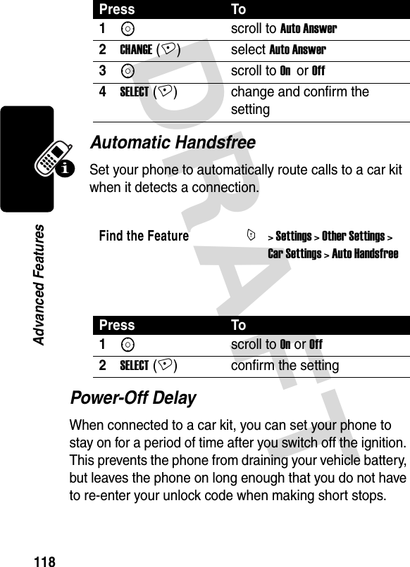 DRAFT 118Advanced FeaturesAutomatic HandsfreeSet your phone to automatically route calls to a car kit when it detects a connection. Power-Off DelayWhen connected to a car kit, you can set your phone to stay on for a period of time after you switch off the ignition. This prevents the phone from draining your vehicle battery, but leaves the phone on long enough that you do not have to re-enter your unlock code when making short stops.Press To1Sscroll to Auto Answer2CHANGE (+) select Auto Answer3Sscroll to On  or Off4SELECT (+) change and confirm the settingFind the FeatureM&gt; Settings &gt; Other Settings &gt; Car Settings &gt; Auto HandsfreePress To1Sscroll to On or Off2SELECT (+) confirm the setting