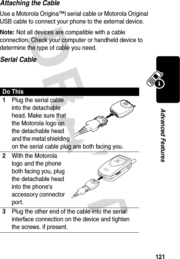 DRAFT 121Advanced FeaturesAttaching the CableUse a Motorola Origina™l serial cable or Motorola Original USB cable to connect your phone to the external device.Note: Not all devices are compatible with a cable connection. Check your computer or handheld device to determine the type of cable you need.Serial Cable Do This1Plug the serial cable into the detachable head. Make sure that the Motorola logo on the detachable head and the metal shielding on the serial cable plug are both facing you.2With the Motorola logo and the phone both facing you, plug the detachable head into the phone&apos;s accessory connector port.3Plug the other end of the cable into the serial interface connection on the device and tighten the screws. if present.