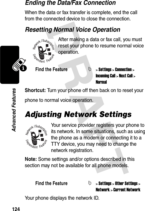 DRAFT 124Advanced FeaturesEnding the Data/Fax ConnectionWhen the data or fax transfer is complete, end the call from the connected device to close the connection.Resetting Normal Voice OperationAfter making a data or fax call, you must reset your phone to resume normal voice operation.Shortcut: Turn your phone off then back on to reset your phone to normal voice operation.Adjusting Network SettingsYour service provider registers your phone to its network. In some situations, such as using the phone as a modem or connecting it to a TTY device, you may need to change the network registration.Note: Some settings and/or options described in this section may not be available for all phone models.Your phone displays the network ID.Find the FeatureM&gt; Settings &gt; Connection &gt; Incoming Call &gt; Next Call &gt; NormalFind the FeatureM&gt; Settings &gt; Other Settings &gt; Network &gt; Current Network