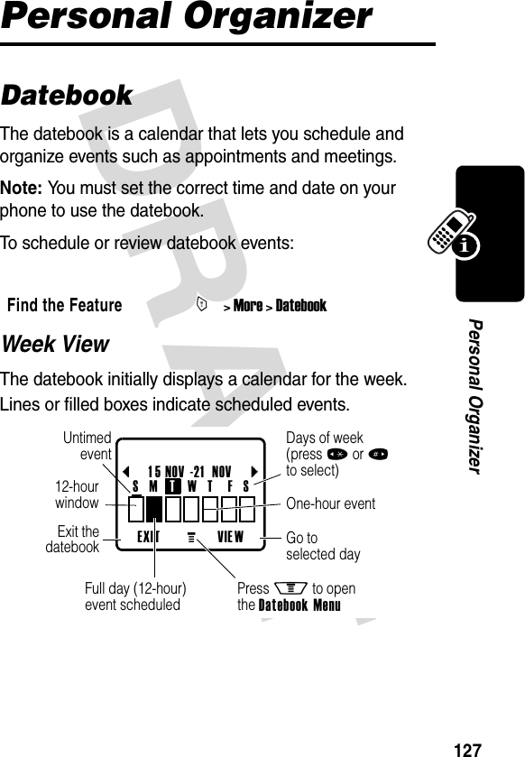 DRAFT 127Personal OrganizerPersonal OrganizerDatebookThe datebook is a calendar that lets you schedule and organize events such as appointments and meetings.Note: You must set the correct time and date on your phone to use the datebook.To schedule or review datebook events:Week ViewThe datebook initially displays a calendar for the week. Lines or filled boxes indicate scheduled events.Find the FeatureM&gt; More &gt; DatebookEXIT VIE Wb1 5 NOV -21  NOVcGo toselected dayExit thedatebookUntimedevent12-hourwindow One-hour eventDays of week(press *or#to select)Full day (12-hour)event scheduledS   M TW   T  F   SPress M to openthe Datebook MenuG 