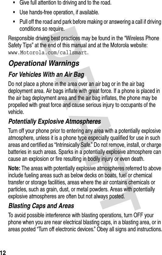 DRAFT 12•Give full attention to driving and to the road.•Use hands-free operation, if available.•Pull off the road and park before making or answering a call if driving conditions so require.Responsible driving best practices may be found in the “Wireless Phone Safety Tips” at the end of this manual and at the Motorola website: www.Motorola.com/callsmart.Operational WarningsFor Vehicles With an Air BagDo not place a phone in the area over an air bag or in the air bag deployment area. Air bags inflate with great force. If a phone is placed in the air bag deployment area and the air bag inflates, the phone may be propelled with great force and cause serious injury to occupants of the vehicle.Potentially Explosive AtmospheresTurn off your phone prior to entering any area with a potentially explosive atmosphere, unless it is a phone type especially qualified for use in such areas and certified as “Intrinsically Safe.” Do not remove, install, or charge batteries in such areas. Sparks in a potentially explosive atmosphere can cause an explosion or fire resulting in bodily injury or even death.Note: The areas with potentially explosive atmospheres referred to above include fueling areas such as below decks on boats, fuel or chemical transfer or storage facilities, areas where the air contains chemicals or particles, such as grain, dust, or metal powders. Areas with potentially explosive atmospheres are often but not always posted.Blasting Caps and AreasTo avoid possible interference with blasting operations, turn OFF your phone when you are near electrical blasting caps, in a blasting area, or in areas posted “Turn off electronic devices.” Obey all signs and instructions.