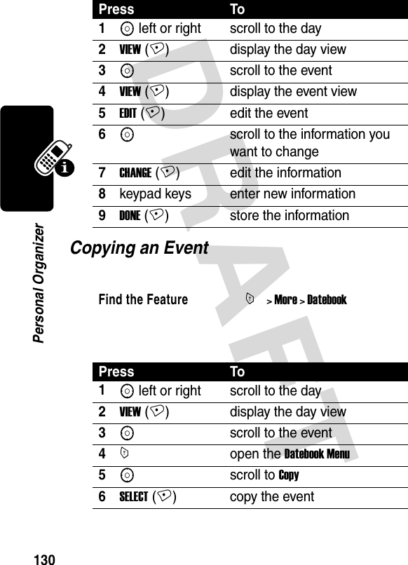 DRAFT 130Personal OrganizerCopying an Event Press To1S left or right scroll to the day2VIEW (+) display the day view3Sscroll to the event4VIEW (+) display the event view5EDIT (+) edit the event6Sscroll to the information you want to change7CHANGE (+) edit the information8keypad keys enter new information9DONE (+) store the informationFind the FeatureM&gt; More &gt; DatebookPress To1S left or right scroll to the day2VIEW (+) display the day view3Sscroll to the event4Mopen the Datebook Menu 5Sscroll to Copy6SELECT (+) copy the event