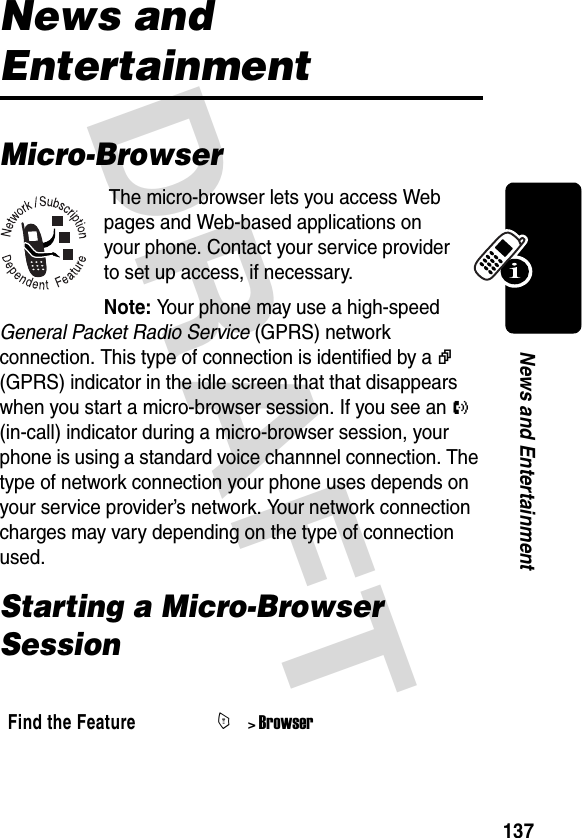 DRAFT 137News and EntertainmentNews and EntertainmentMicro-Browser The micro-browser lets you access Web pages and Web-based applications on your phone. Contact your service provider to set up access, if necessary.Note: Your phone may use a high-speed General Packet Radio Service (GPRS) network connection. This type of connection is identified by a v (GPRS) indicator in the idle screen that that disappears when you start a micro-browser session. If you see an O (in-call) indicator during a micro-browser session, your phone is using a standard voice channnel connection. The type of network connection your phone uses depends on your service provider’s network. Your network connection charges may vary depending on the type of connection used.Starting a Micro-Browser Session Find the FeatureM&gt; Browser