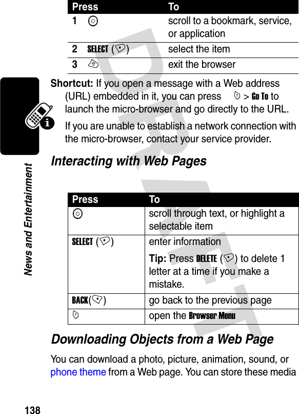 DRAFT 138News and EntertainmentShortcut: If you open a message with a Web address (URL) embedded in it, you can press  M &gt; Go To to launch the micro-browser and go directly to the URL.If you are unable to establish a network connection with the micro-browser, contact your service provider.Interacting with Web PagesDownloading Objects from a Web PageYou can download a photo, picture, animation, sound, or phone theme from a Web page. You can store these media Press To1Sscroll to a bookmark, service, or application2SELECT (+) select the item3Oexit the browserPress ToSscroll through text, or highlight a selectable itemSELECT (+) enter informationTip: Press DELETE (+) to delete 1 letter at a time if you make a mistake.BACK(-) go back to the previous pageMopen the Browser Menu