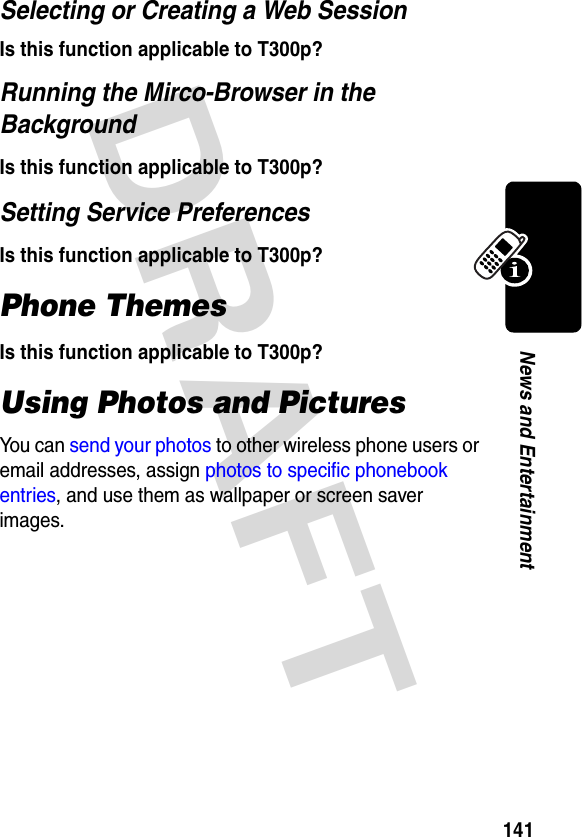 DRAFT 141News and EntertainmentSelecting or Creating a Web SessionIs this function applicable to T300p?Running the Mirco-Browser in the BackgroundIs this function applicable to T300p?Setting Service PreferencesIs this function applicable to T300p?Phone ThemesIs this function applicable to T300p?Using Photos and PicturesYou can send your photos to other wireless phone users or email addresses, assign photos to specific phonebook entries, and use them as wallpaper or screen saver images.