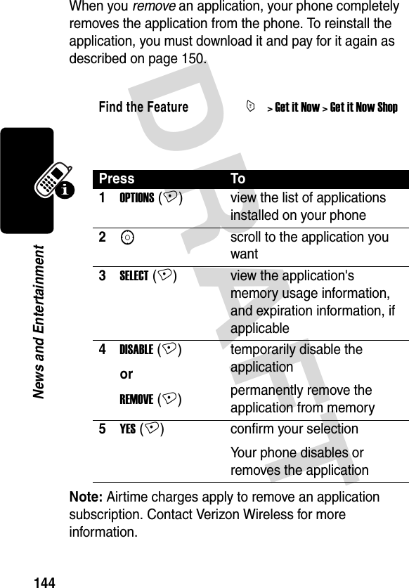 DRAFT 144News and EntertainmentWhen you remove an application, your phone completely removes the application from the phone. To reinstall the application, you must download it and pay for it again as described on page 150. Note: Airtime charges apply to remove an application subscription. Contact Verizon Wireless for more information.Find the FeatureM&gt; Get it Now &gt; Get it Now ShopPress To1OPTIONS (+) view the list of applications installed on your phone2Sscroll to the application you want3SELECT (+) view the application&apos;s memory usage information, and expiration information, if applicable4DISABLE (+)orREMOVE (+)temporarily disable the applicationpermanently remove the application from memory5YES (+) confirm your selectionYour phone disables or removes the application