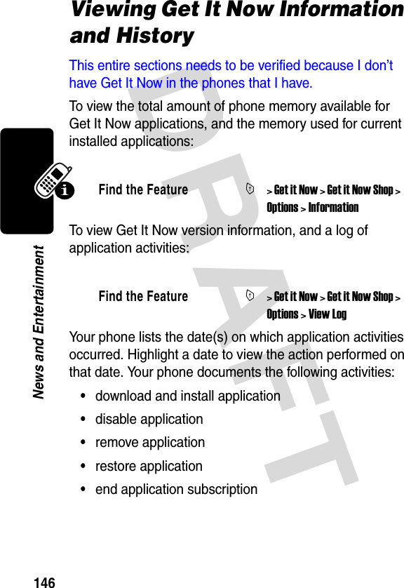 DRAFT 146News and EntertainmentViewing Get It Now Information and HistoryThis entire sections needs to be verified because I don’t have Get It Now in the phones that I have.To view the total amount of phone memory available for Get It Now applications, and the memory used for current installed applications:To view Get It Now version information, and a log of application activities:Your phone lists the date(s) on which application activities occurred. Highlight a date to view the action performed on that date. Your phone documents the following activities:•download and install application•disable application•remove application•restore application•end application subscriptionFind the FeatureM&gt; Get it Now &gt; Get it Now Shop &gt; Options &gt; InformationFind the FeatureM&gt; Get it Now &gt; Get it Now Shop &gt; Options &gt; View Log