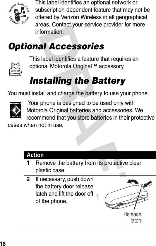 DRAFT 16This label identifies an optional network or subscription-dependent feature that may not be offered by Verizon Wireless in all geographical areas. Contact your service provider for more information.Optional AccessoriesThis label idenfifies a feature that requires an optional Motorola Original™ accessory.Installing the BatteryYou must install and charge the battery to use your phone. Your phone is designed to be used only with Motorola Original batteries and accessories. We recommend that you store batteries in their protective cases when not in use. Action1Remove the battery from its protective clear plastic case.2If necessary, push down the battery door release latch and lift the door off of the phone.Releaselatch031840o