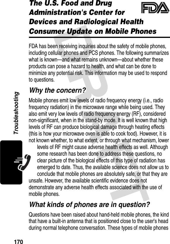 DRAFT 170TroubleshootingThe U.S. Food and Drug Administration&apos;s Center for Devices and Radiological Health Consumer Update on Mobile PhonesFDA has been receiving inquiries about the safety of mobile phones, including cellular phones and PCS phones. The following summarizes what is known—and what remains unknown—about whether these products can pose a hazard to health, and what can be done to minimize any potential risk. This information may be used to respond to questions.Why the concern?Mobile phones emit low levels of radio frequency energy (i.e., radio frequency radiation) in the microwave range while being used. They also emit very low levels of radio frequency energy (RF), considered non-significant, when in the stand-by mode. It is well known that high levels of RF can produce biological damage through heating effects (this is how your microwave oven is able to cook food). However, it is not known whether, to what extent, or through what mechanism, lower levels of RF might cause adverse health effects as well. Although some research has been done to address these questions, no clear picture of the biological effects of this type of radiation has emerged to date. Thus, the available science does not allow us to conclude that mobile phones are absolutely safe, or that they are unsafe. However, the available scientific evidence does not demonstrate any adverse health effects associated with the use of mobile phones.What kinds of phones are in question?Questions have been raised about hand-held mobile phones, the kind that have a built-in antenna that is positioned close to the user&apos;s head during normal telephone conversation. These types of mobile phones 