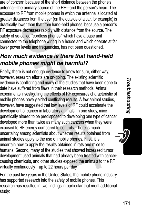 DRAFT 171Troubleshootingare of concern because of the short distance between the phone&apos;s antenna—the primary source of the RF—and the person&apos;s head. The exposure to RF from mobile phones in which the antenna is located at greater distances from the user (on the outside of a car, for example) is drastically lower than that from hand-held phones, because a person&apos;s RF exposure decreases rapidly with distance from the source. The safety of so-called “cordless phones,” which have a base unit connected to the telephone wiring in a house and which operate at far lower power levels and frequencies, has not been questioned.How much evidence is there that hand-held mobile phones might be harmful?Briefly, there is not enough evidence to know for sure, either way; however, research efforts are on-going. The existing scientific evidence is conflicting and many of the studies that have been done to date have suffered from flaws in their research methods. Animal experiments investigating the effects of RF exposures characteristic of mobile phones have yielded conflicting results. A few animal studies, however, have suggested that low levels of RF could accelerate the development of cancer in laboratory animals. In one study, mice genetically altered to be predisposed to developing one type of cancer developed more than twice as many such cancers when they were exposed to RF energy compared to controls. There is much uncertainty among scientists about whether results obtained from animal studies apply to the use of mobile phones. First, it is uncertain how to apply the results obtained in rats and mice to humans. Second, many of the studies that showed increased tumor development used animals that had already been treated with cancer-causing chemicals, and other studies exposed the animals to the RF virtually continuously—up to 22 hours per day.For the past five years in the United States, the mobile phone industry has supported research into the safety of mobile phones. This research has resulted in two findings in particular that merit additional study: