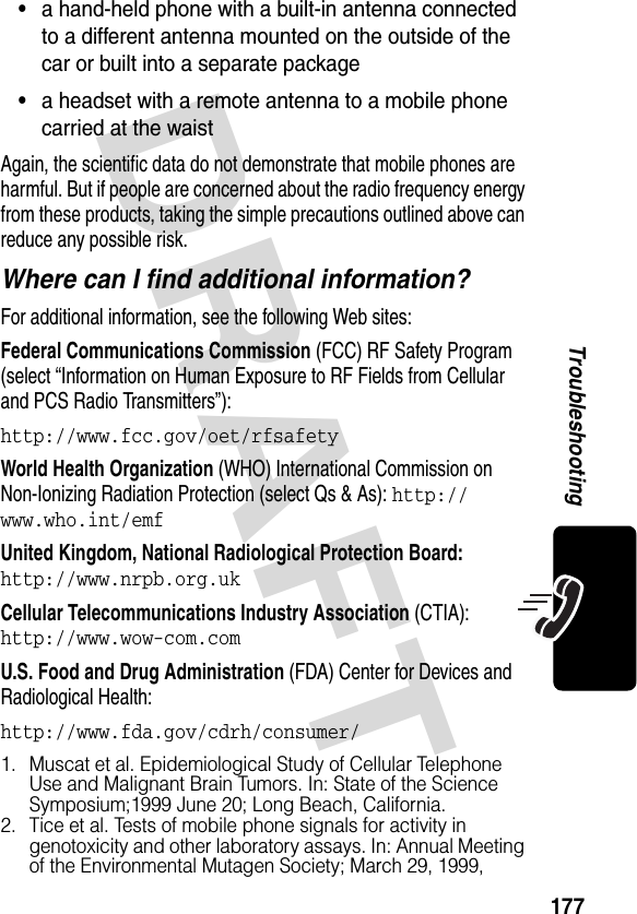 DRAFT 177Troubleshooting•a hand-held phone with a built-in antenna connected to a different antenna mounted on the outside of the car or built into a separate package•a headset with a remote antenna to a mobile phone carried at the waistAgain, the scientific data do not demonstrate that mobile phones are harmful. But if people are concerned about the radio frequency energy from these products, taking the simple precautions outlined above can reduce any possible risk.Where can I find additional information?For additional information, see the following Web sites:Federal Communications Commission (FCC) RF Safety Program (select “Information on Human Exposure to RF Fields from Cellular and PCS Radio Transmitters”):http://www.fcc.gov/oet/rfsafetyWorld Health Organization (WHO) International Commission on Non-Ionizing Radiation Protection (select Qs &amp; As): http://www.who.int/emfUnited Kingdom, National Radiological Protection Board: http://www.nrpb.org.ukCellular Telecommunications Industry Association (CTIA): http://www.wow-com.comU.S. Food and Drug Administration (FDA) Center for Devices and Radiological Health:http://www.fda.gov/cdrh/consumer/1. Muscat et al. Epidemiological Study of Cellular Telephone Use and Malignant Brain Tumors. In: State of the Science Symposium;1999 June 20; Long Beach, California.2. Tice et al. Tests of mobile phone signals for activity in genotoxicity and other laboratory assays. In: Annual Meeting of the Environmental Mutagen Society; March 29, 1999, 