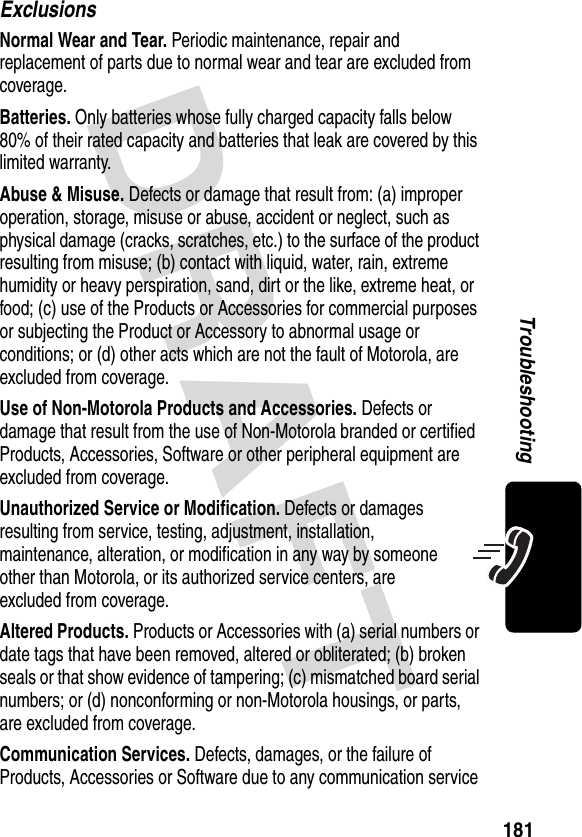 DRAFT 181TroubleshootingExclusionsNormal Wear and Tear. Periodic maintenance, repair and replacement of parts due to normal wear and tear are excluded from coverage.Batteries. Only batteries whose fully charged capacity falls below 80% of their rated capacity and batteries that leak are covered by this limited warranty.Abuse &amp; Misuse. Defects or damage that result from: (a) improper operation, storage, misuse or abuse, accident or neglect, such as physical damage (cracks, scratches, etc.) to the surface of the product resulting from misuse; (b) contact with liquid, water, rain, extreme humidity or heavy perspiration, sand, dirt or the like, extreme heat, or food; (c) use of the Products or Accessories for commercial purposes or subjecting the Product or Accessory to abnormal usage or conditions; or (d) other acts which are not the fault of Motorola, are excluded from coverage.Use of Non-Motorola Products and Accessories. Defects or damage that result from the use of Non-Motorola branded or certified Products, Accessories, Software or other peripheral equipment are excluded from coverage.Unauthorized Service or Modification. Defects or damages resulting from service, testing, adjustment, installation, maintenance, alteration, or modification in any way by someone other than Motorola, or its authorized service centers, are excluded from coverage.Altered Products. Products or Accessories with (a) serial numbers or date tags that have been removed, altered or obliterated; (b) broken seals or that show evidence of tampering; (c) mismatched board serial numbers; or (d) nonconforming or non-Motorola housings, or parts, are excluded from coverage.Communication Services. Defects, damages, or the failure of Products, Accessories or Software due to any communication service 