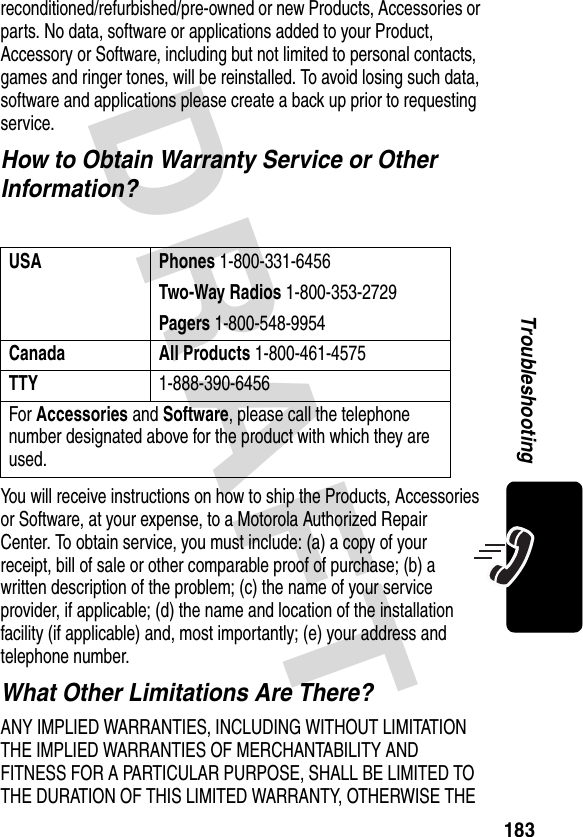 DRAFT 183Troubleshootingreconditioned/refurbished/pre-owned or new Products, Accessories or parts. No data, software or applications added to your Product, Accessory or Software, including but not limited to personal contacts, games and ringer tones, will be reinstalled. To avoid losing such data, software and applications please create a back up prior to requesting service.How to Obtain Warranty Service or Other Information?You will receive instructions on how to ship the Products, Accessories or Software, at your expense, to a Motorola Authorized Repair Center. To obtain service, you must include: (a) a copy of your receipt, bill of sale or other comparable proof of purchase; (b) a written description of the problem; (c) the name of your service provider, if applicable; (d) the name and location of the installation facility (if applicable) and, most importantly; (e) your address and telephone number.What Other Limitations Are There?ANY IMPLIED WARRANTIES, INCLUDING WITHOUT LIMITATION THE IMPLIED WARRANTIES OF MERCHANTABILITY AND FITNESS FOR A PARTICULAR PURPOSE, SHALL BE LIMITED TO THE DURATION OF THIS LIMITED WARRANTY, OTHERWISE THE USA Phones 1-800-331-6456Two-Way Radios 1-800-353-2729Pagers 1-800-548-9954Canada All Products 1-800-461-4575TTY1-888-390-6456For Accessories and Software, please call the telephone number designated above for the product with which they are used.