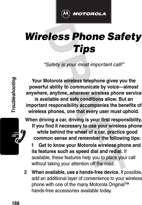 DRAFT 188TroubleshootingWireless Phone Safety Tips“Safety is your most important call!”Your Motorola wireless telephone gives you the powerful ability to communicate by voice—almost anywhere, anytime, wherever wireless phone service is available and safe conditions allow. But an important responsibility accompanies the benefits of wireless phones, one that every user must uphold.When driving a car, driving is your first responsibility. If you find it necessary to use your wireless phone while behind the wheel of a car, practice good common sense and remember the following tips: 1 Get to know your Motorola wireless phone and its features such as speed dial and redial. If available, these features help you to place your call without taking your attention off the road.2 When available, use a hands-free device. If possible, add an additional layer of convenience to your wireless phone with one of the many Motorola Original™ hands-free accessories available today.