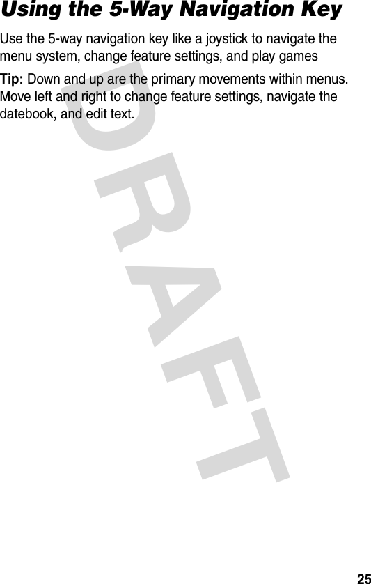 DRAFT 25Using the 5-Way Navigation KeyUse the 5-way navigation key like a joystick to navigate the menu system, change feature settings, and play gamesTip: Down and up are the primary movements within menus. Move left and right to change feature settings, navigate the datebook, and edit text.
