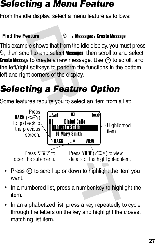 DRAFT 27Selecting a Menu FeatureFrom the idle display, select a menu feature as follows:This example shows that from the idle display, you must press M, then scroll to and select Messages, then scroll to and select Create Message to create a new message. Use S to scroll, and the left/right softkeys to perform the functions in the bottom left and right corners of the display.Selecting a Feature OptionSome features require you to select an item from a list:•Press S to scroll up or down to highlight the item you want.•In a numbered list, press a number key to highlight the item.•In an alphabetized list, press a key repeatedly to cycle through the letters on the key and highlight the closest matching list item.Find the FeatureM&gt; Messages &gt; Create MessageDialed Calls10) John Smith9) Mary SmithBACK VIEW59GPressBACK(-)to go back tothe previousscreen.Press M toopen the sub-menu.HighlighteditemPress VIEW(+) to viewdetails of the highlighted item.U