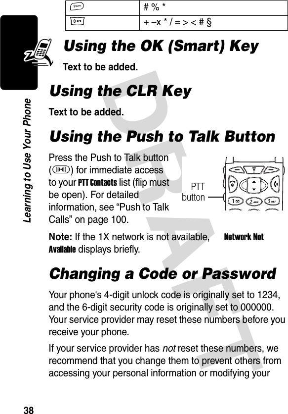 DRAFT 38Learning to Use Your PhoneUsing the OK (Smart) KeyText to be added.Using the CLR KeyText to be added.Using the Push to Talk ButtonPress the Push to Talk button (I) for immediate access to your PTT Contacts list (flip must be open). For detailed information, see “Push to Talk Calls” on page 100.Note: If the 1X network is not available, U Network Not Available displays briefly.Changing a Code or PasswordYour phone&apos;s 4-digit unlock code is originally set to 1234, and the 6-digit security code is originally set to 000000. Your service provider may reset these numbers before you receive your phone.If your service provider has not reset these numbers, we recommend that you change them to prevent others from accessing your personal information or modifying your 9# % *0+ − x * / = &gt; &lt; # §PTTbutton