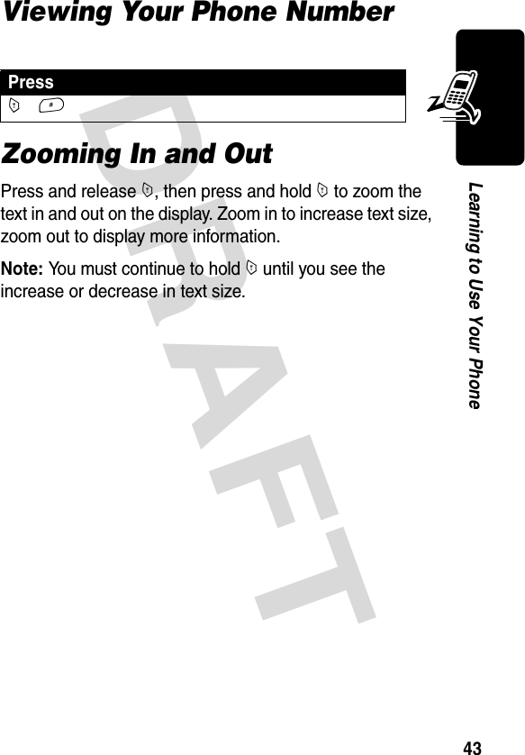 DRAFT 43Learning to Use Your PhoneViewing Your Phone NumberZooming In and OutPress and release M, then press and hold M to zoom the text in and out on the display. Zoom in to increase text size, zoom out to display more information.Note: You must continue to hold M until you see the increase or decrease in text size.PressM #