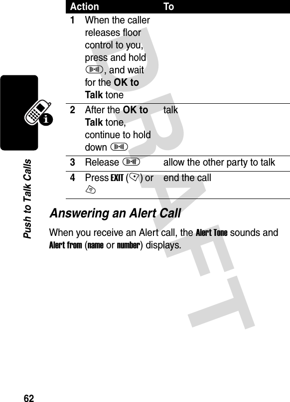 DRAFT 62Push to Talk CallsAnswering an Alert CallWhen you receive an Alert call, the Alert Tone sounds and Alert from (name or number) displays. Action To1When the caller releases floor control to you, press and hold I, and wait for the OK to Talk tone2After the OK to Talk tone, continue to hold down Italk3Release Iallow the other party to talk4Press EXIT (-) or Oend the call