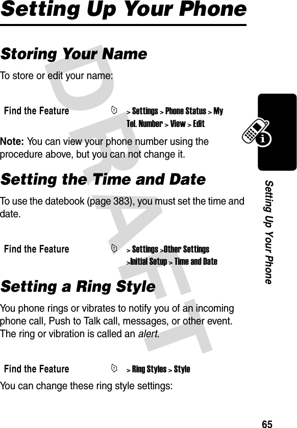 DRAFT 65Setting Up Your PhoneSetting Up Your PhoneStoring Your NameTo store or edit your name:Note: You can view your phone number using the procedure above, but you can not change it.Setting the Time and DateTo use the datebook (page 383), you must set the time and date.Setting a Ring StyleYou phone rings or vibrates to notify you of an incoming phone call, Push to Talk call, messages, or other event. The ring or vibration is called an alert.You can change these ring style settings:Find the FeatureM&gt; Settings &gt; Phone Status &gt; My Tel. Number &gt; View &gt; EditFind the FeatureM&gt; Settings &gt;Other Settings &gt;Initial Setup &gt; Time and DateFind the FeatureM&gt; Ring Styles &gt; Style