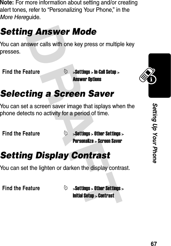 DRAFT 67Setting Up Your PhoneNote: For more information about setting and/or creating alert tones, refer to “Personalizing Your Phone,” in the More Hereguide.Setting Answer ModeYou can answer calls with one key press or multiple key presses.Selecting a Screen SaverYou can set a screen saver image that isplays when the phone detects no activity for a period of time.Setting Display ContrastYou can set the lighten or darken the display contrast.Find the FeatureM&gt;Settings &gt; In-Call Setup &gt; Answer OptionsFind the FeatureM&gt;Settings &gt; Other Settings &gt; Personalize &gt; Screen SaverFind the FeatureM&gt;Settings &gt; Other Settings &gt; Initial Setup &gt; Contrast