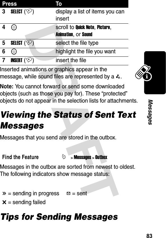 DRAFT 83MessagesInserted animations or graphics appear in the message, while sound files are represented by a p.Note: You cannot forward or send some downloaded objects (such as those you pay for). These “protected” objects do not appear in the selection lists for attachments.Viewing the Status of Sent Text MessagesMessages that you send are stored in the outbox.Messages in the outbox are sorted from newest to oldest. The following indicators show message status:Tips for Sending Messages3SELECT (+) display a list of items you can insert4Sscroll to Quick Note, Picture, Animation, or Sound5SELECT (+) select the file type6Shighlight the file you want7INSERT (+) insert the fileFind the FeatureM&gt; Messages &gt; Outbox&lt; = sending in progressh = sent&gt; = sending failedPress To