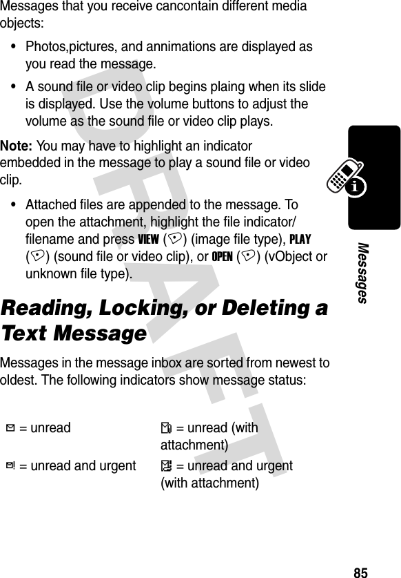 DRAFT 85MessagesMessages that you receive cancontain different media objects:•Photos,pictures, and annimations are displayed as you read the message.•A sound file or video clip begins plaing when its slide is displayed. Use the volume buttons to adjust the volume as the sound file or video clip plays.Note: You may have to highlight an indicator embedded in the message to play a sound file or video clip.•Attached files are appended to the message. To open the attachment, highlight the file indicator/filename and press VIEW (+) (image file type), PLAY (+) (sound file or video clip), or OPEN (+) (vObject or unknown file type).Reading, Locking, or Deleting a Text MessageMessages in the message inbox are sorted from newest to oldest. The following indicators show message status:h = unreadn = unread (with attachment)k = unread and urgentm = unread and urgent (with attachment)