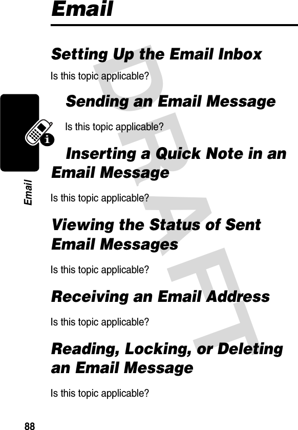 DRAFT 88EmailEmailSetting Up the Email InboxIs this topic applicable?Sending an Email MessageIs this topic applicable?Inserting a Quick Note in an Email MessageIs this topic applicable?Viewing the Status of Sent Email MessagesIs this topic applicable?Receiving an Email AddressIs this topic applicable?Reading, Locking, or Deleting an Email MessageIs this topic applicable?